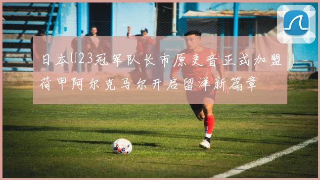 日本U23冠军队长市原吏音正式加盟荷甲阿尔克马尔开启留洋新篇章