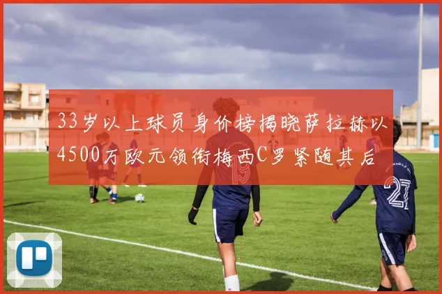 33岁以上球员身价榜揭晓萨拉赫以4500万欧元领衔梅西C罗紧随其后