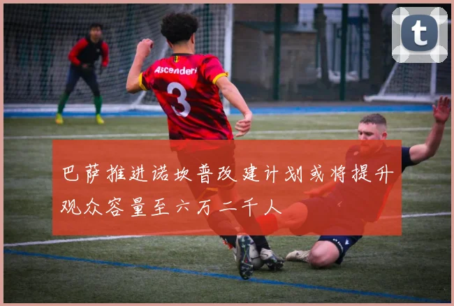 巴萨推进诺坎普改建计划或将提升观众容量至六万二千人