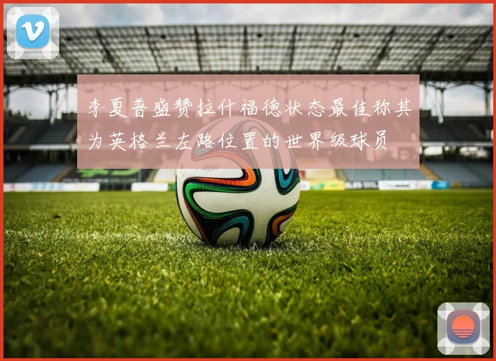 李夏普盛赞拉什福德状态最佳称其为英格兰左路位置的世界级球员