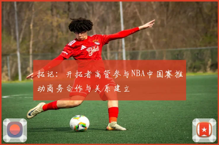 拓记：开拓者高管参与NBA中国赛推动商务合作与关系建立