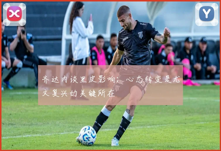 齐达内谈里皮影响：心态转变是尤文复兴的关键所在