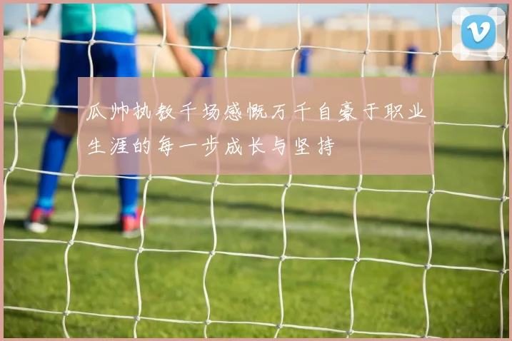 瓜帅执教千场感慨万千自豪于职业生涯的每一步成长与坚持