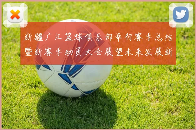新疆广汇篮球俱乐部举行赛季总结暨新赛季动员大会展望未来发展新篇章