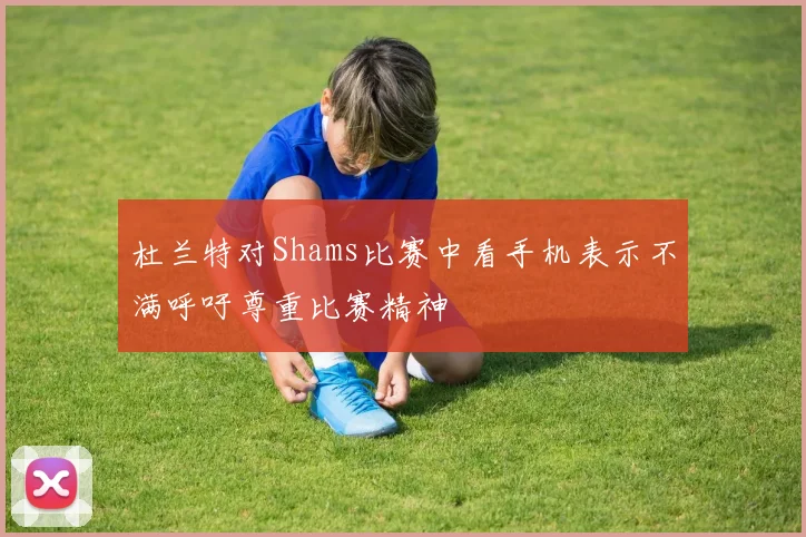 杜兰特对Shams比赛中看手机表示不满呼吁尊重比赛精神