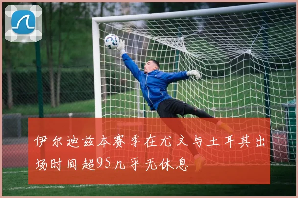 伊尔迪兹本赛季在尤文与土耳其出场时间超95几乎无休息