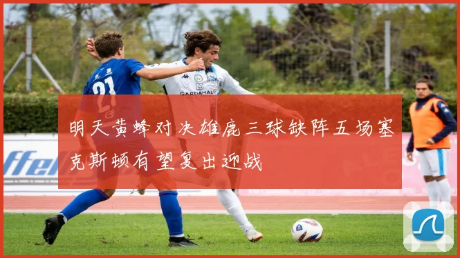 明天黄蜂对决雄鹿三球缺阵五场塞克斯顿有望复出迎战