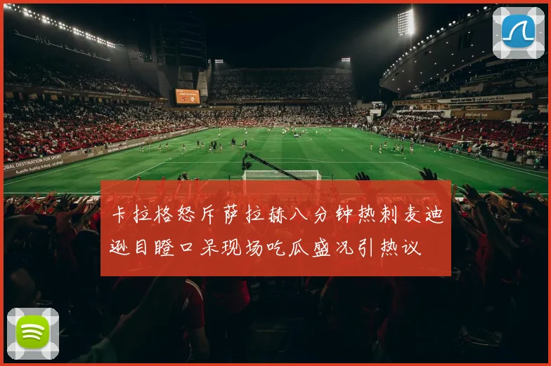 卡拉格怒斥萨拉赫八分钟热刺麦迪逊目瞪口呆现场吃瓜盛况引热议