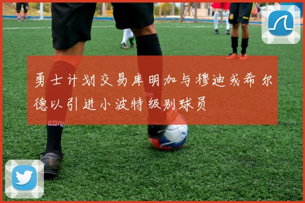 勇士计划交易库明加与穆迪或希尔德以引进小波特级别球员