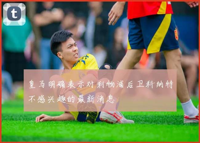 皇马明确表示对利物浦后卫科纳特不感兴趣的最新消息