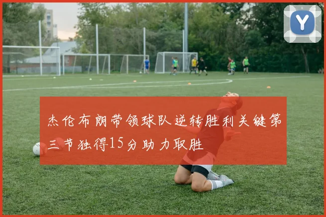杰伦布朗带领球队逆转胜利关键第三节独得15分助力取胜
