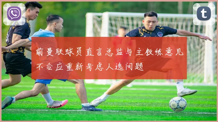 前曼联球员直言总监与主教练意见不合应重新考虑人选问题