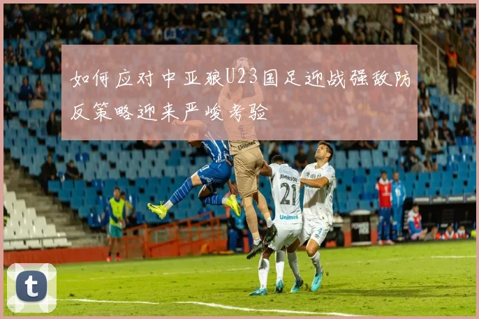 如何应对中亚狼U23国足迎战强敌防反策略迎来严峻考验