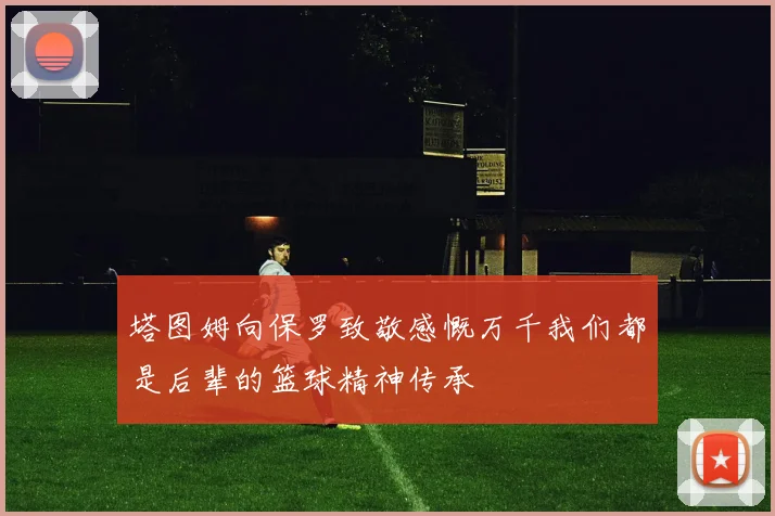 塔图姆向保罗致敬感慨万千我们都是后辈的篮球精神传承