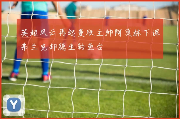 英超风云再起曼联主帅阿莫林下课弗兰克却稳坐钓鱼台