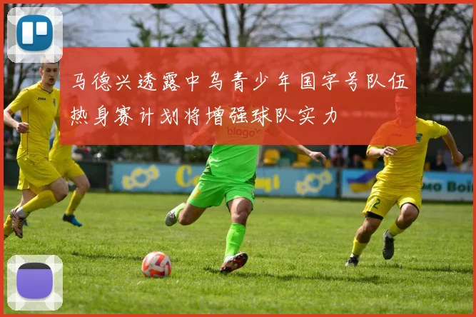 马德兴透露中乌青少年国字号队伍热身赛计划将增强球队实力