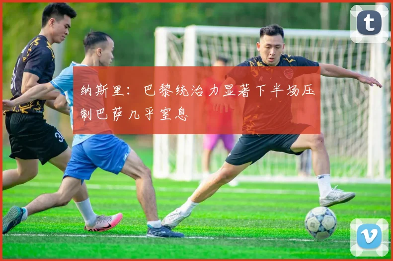 纳斯里：巴黎统治力显著下半场压制巴萨几乎窒息