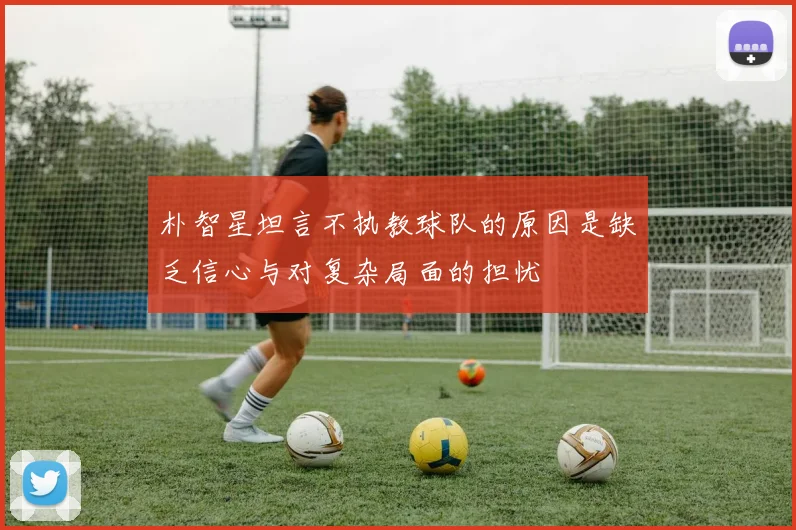 朴智星坦言不执教球队的原因是缺乏信心与对复杂局面的担忧