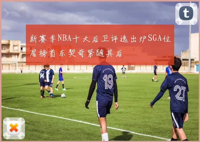 新赛季NBA十大后卫评选出炉SGA位居榜首东契奇紧随其后