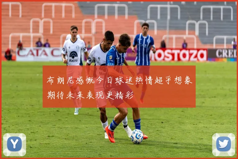 布朗尼感慨今日球迷热情超乎想象期待未来表现更精彩