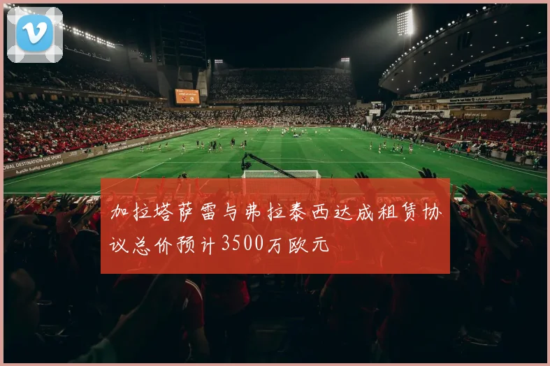 加拉塔萨雷与弗拉泰西达成租赁协议总价预计3500万欧元