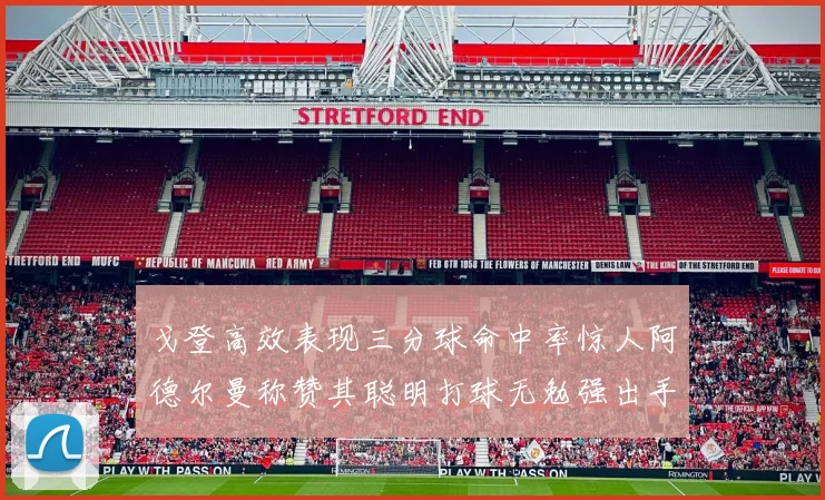 戈登高效表现三分球命中率惊人阿德尔曼称赞其聪明打球无勉强出手