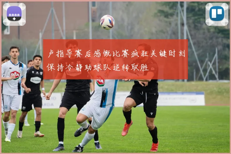 卢指导赛后感慨比赛疯狂关键时刻保持冷静助球队逆转取胜