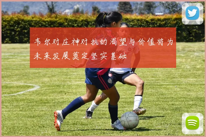 韦尔对庄神对抗的渴望与价值将为未来发展奠定坚实基础