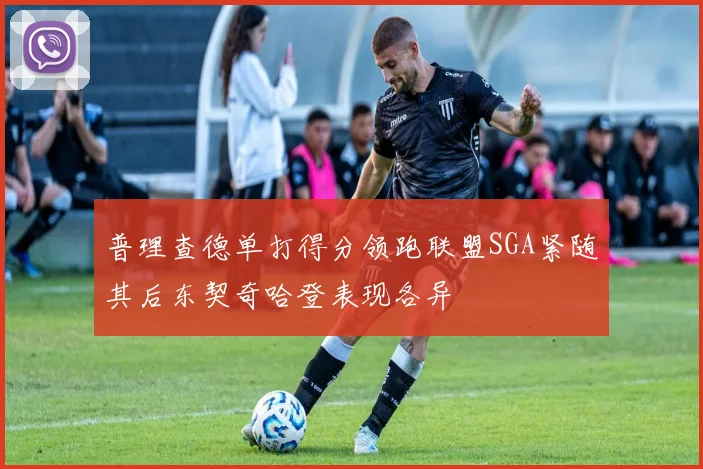 普理查德单打得分领跑联盟SGA紧随其后东契奇哈登表现各异
