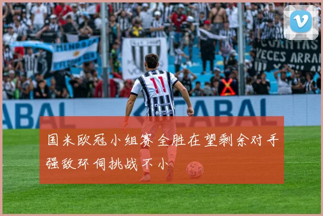 国米欧冠小组赛全胜在望剩余对手强敌环伺挑战不小