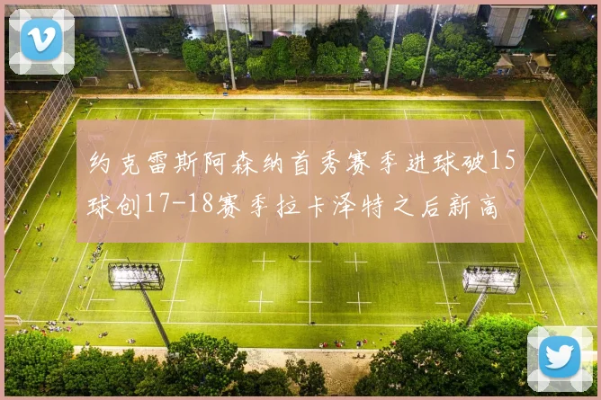 约克雷斯阿森纳首秀赛季进球破15球创17-18赛季拉卡泽特之后新高