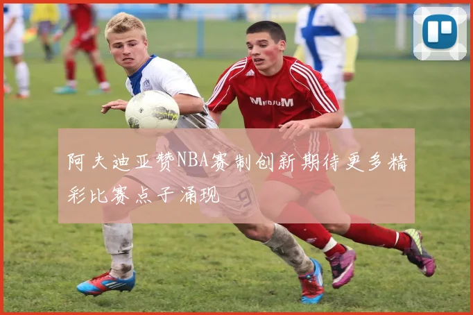 阿夫迪亚赞NBA赛制创新期待更多精彩比赛点子涌现