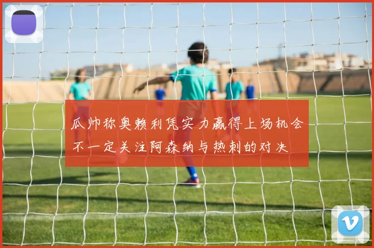 瓜帅称奥赖利凭实力赢得上场机会不一定关注阿森纳与热刺的对决